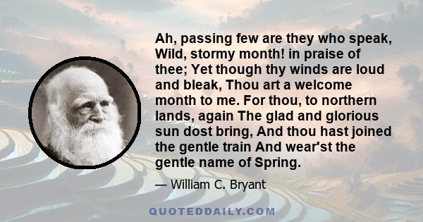 Ah, passing few are they who speak, Wild, stormy month! in praise of thee; Yet though thy winds are loud and bleak, Thou art a welcome month to me. For thou, to northern lands, again The glad and glorious sun dost