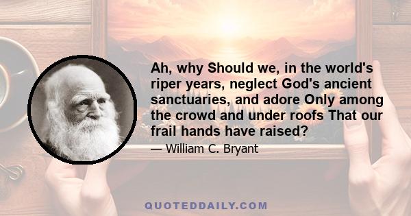 Ah, why Should we, in the world's riper years, neglect God's ancient sanctuaries, and adore Only among the crowd and under roofs That our frail hands have raised?