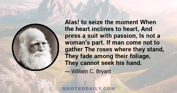 Alas! to seize the moment When the heart inclines to heart, And press a suit with passion, Is not a woman's part. If man come not to gather The roses where they stand, They fade among their foliage, They cannot seek his 