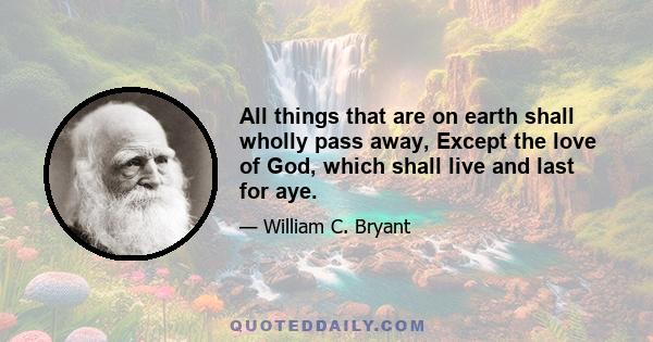 All things that are on earth shall wholly pass away, Except the love of God, which shall live and last for aye.