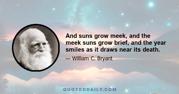 And suns grow meek, and the meek suns grow brief, and the year smiles as it draws near its death.