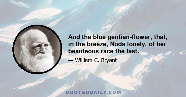 And the blue gentian-flower, that, in the breeze, Nods lonely, of her beauteous race the last.