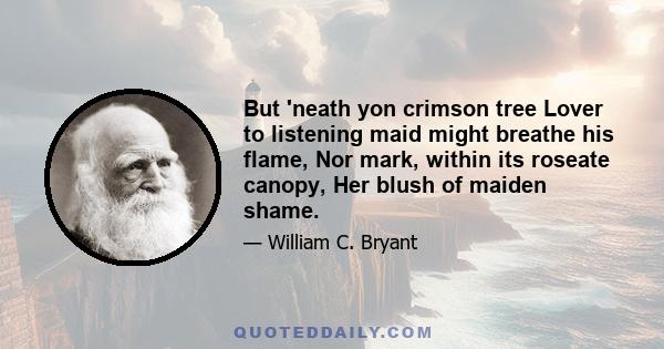 But 'neath yon crimson tree Lover to listening maid might breathe his flame, Nor mark, within its roseate canopy, Her blush of maiden shame.