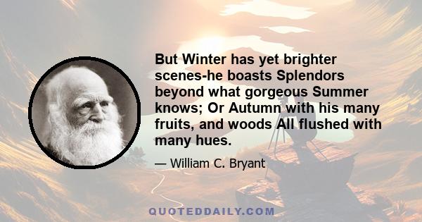 But Winter has yet brighter scenes-he boasts Splendors beyond what gorgeous Summer knows; Or Autumn with his many fruits, and woods All flushed with many hues.