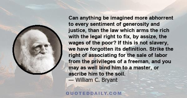 Can anything be imagined more abhorrent to every sentiment of generosity and justice, than the law which arms the rich with the legal right to fix, by assize, the wages of the poor? If this is not slavery, we have