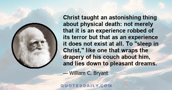 Christ taught an astonishing thing about physical death: not merely that it is an experience robbed of its terror but that as an experience it does not exist at all. To sleep in Christ, like one that wraps the drapery