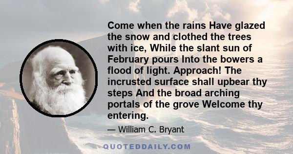 Come when the rains Have glazed the snow and clothed the trees with ice, While the slant sun of February pours Into the bowers a flood of light. Approach! The incrusted surface shall upbear thy steps And the broad