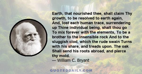 Earth, that nourished thee, shall claim Thy growth, to be resolved to earth again, And, lost each human trace, surrendering up Thine individual being, shalt thou go To mix forever with the elements, To be a brother to