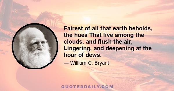 Fairest of all that earth beholds, the hues That live among the clouds, and flush the air, Lingering, and deepening at the hour of dews.