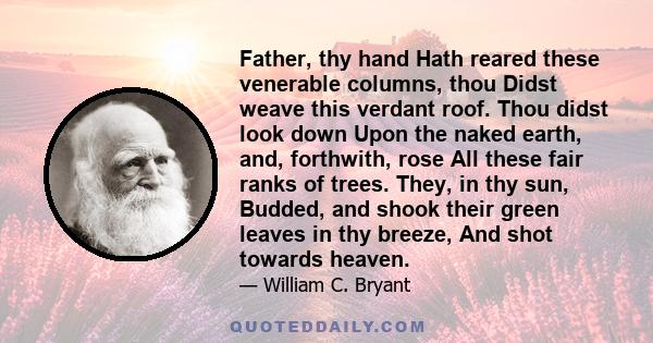 Father, thy hand Hath reared these venerable columns, thou Didst weave this verdant roof. Thou didst look down Upon the naked earth, and, forthwith, rose All these fair ranks of trees. They, in thy sun, Budded, and