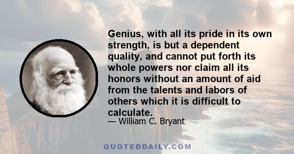 Genius, with all its pride in its own strength, is but a dependent quality, and cannot put forth its whole powers nor claim all its honors without an amount of aid from the talents and labors of others which it is