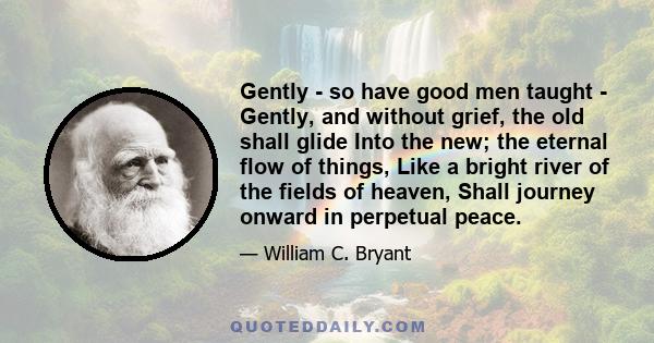 Gently - so have good men taught - Gently, and without grief, the old shall glide Into the new; the eternal flow of things, Like a bright river of the fields of heaven, Shall journey onward in perpetual peace.