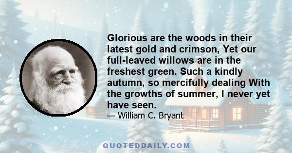 Glorious are the woods in their latest gold and crimson, Yet our full-leaved willows are in the freshest green. Such a kindly autumn, so mercifully dealing With the growths of summer, I never yet have seen.