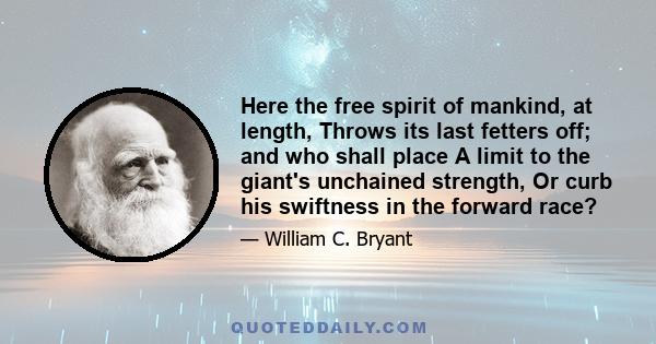 Here the free spirit of mankind, at length, Throws its last fetters off; and who shall place A limit to the giant's unchained strength, Or curb his swiftness in the forward race?