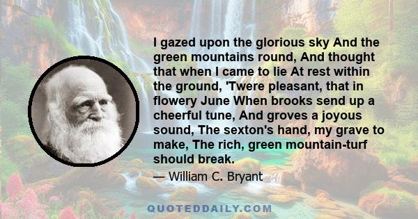 I gazed upon the glorious sky And the green mountains round, And thought that when I came to lie At rest within the ground, 'Twere pleasant, that in flowery June When brooks send up a cheerful tune, And groves a joyous