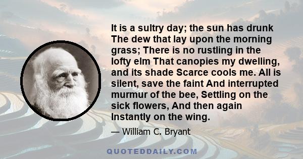 It is a sultry day; the sun has drunk The dew that lay upon the morning grass; There is no rustling in the lofty elm That canopies my dwelling, and its shade Scarce cools me. All is silent, save the faint And