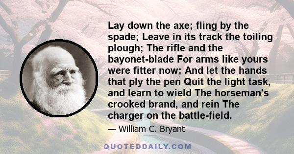 Lay down the axe; fling by the spade; Leave in its track the toiling plough; The rifle and the bayonet-blade For arms like yours were fitter now; And let the hands that ply the pen Quit the light task, and learn to