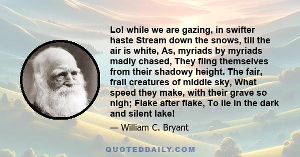 Lo! while we are gazing, in swifter haste Stream down the snows, till the air is white, As, myriads by myriads madly chased, They fling themselves from their shadowy height. The fair, frail creatures of middle sky, What 