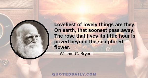 Loveliest of lovely things are they, On earth, that soonest pass away. The rose that lives its little hour Is prized beyond the sculptured flower.