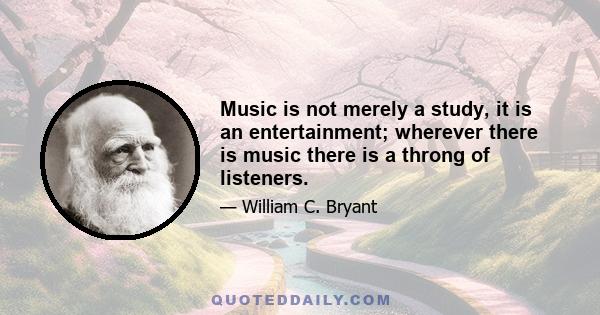 Music is not merely a study, it is an entertainment; wherever there is music there is a throng of listeners.