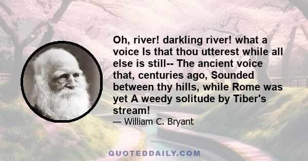 Oh, river! darkling river! what a voice Is that thou utterest while all else is still-- The ancient voice that, centuries ago, Sounded between thy hills, while Rome was yet A weedy solitude by Tiber's stream!