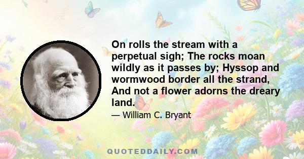 On rolls the stream with a perpetual sigh; The rocks moan wildly as it passes by; Hyssop and wormwood border all the strand, And not a flower adorns the dreary land.