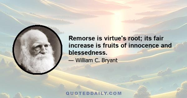 Remorse is virtue's root; its fair increase is fruits of innocence and blessedness.