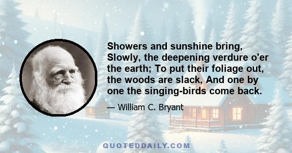 Showers and sunshine bring, Slowly, the deepening verdure o'er the earth; To put their foliage out, the woods are slack, And one by one the singing-birds come back.