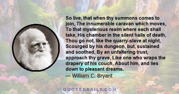 So live, that when thy summons comes to join, The innumerable caravan which moves, To that mysterious realm where each shall take, His chamber in the silent halls of death, Thou go not, like the quarry-slave at night,