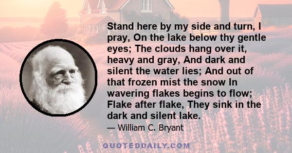 Stand here by my side and turn, I pray, On the lake below thy gentle eyes; The clouds hang over it, heavy and gray, And dark and silent the water lies; And out of that frozen mist the snow In wavering flakes begins to