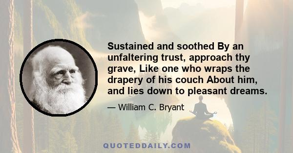 Sustained and soothed By an unfaltering trust, approach thy grave, Like one who wraps the drapery of his couch About him, and lies down to pleasant dreams.