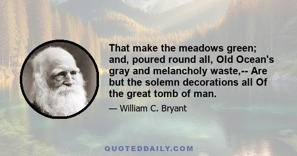 That make the meadows green; and, poured round all, Old Ocean's gray and melancholy waste,-- Are but the solemn decorations all Of the great tomb of man.