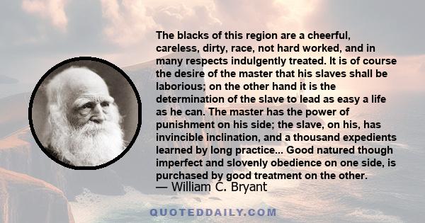 The blacks of this region are a cheerful, careless, dirty, race, not hard worked, and in many respects indulgently treated. It is of course the desire of the master that his slaves shall be laborious; on the other hand