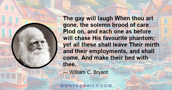 The gay will laugh When thou art gone, the solemn brood of care Plod on, and each one as before will chase His favourite phantom; yet all these shall leave Their mirth and their employments, and shall come, And make