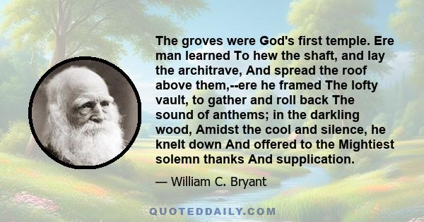 The groves were God's first temple. Ere man learned To hew the shaft, and lay the architrave, And spread the roof above them,--ere he framed The lofty vault, to gather and roll back The sound of anthems; in the darkling 