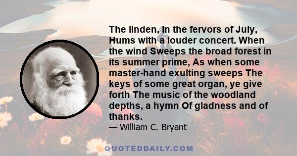 The linden, in the fervors of July, Hums with a louder concert. When the wind Sweeps the broad forest in its summer prime, As when some master-hand exulting sweeps The keys of some great organ, ye give forth The music