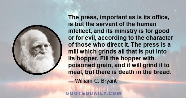 The press, important as is its office, is but the servant of the human intellect, and its ministry is for good or for evil, according to the character of those who direct it. The press is a mill which grinds all that is 