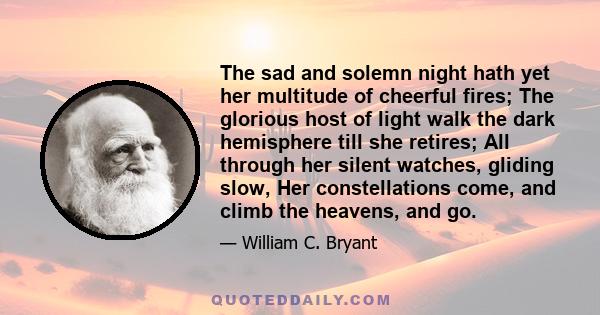 The sad and solemn night hath yet her multitude of cheerful fires; The glorious host of light walk the dark hemisphere till she retires; All through her silent watches, gliding slow, Her constellations come, and climb