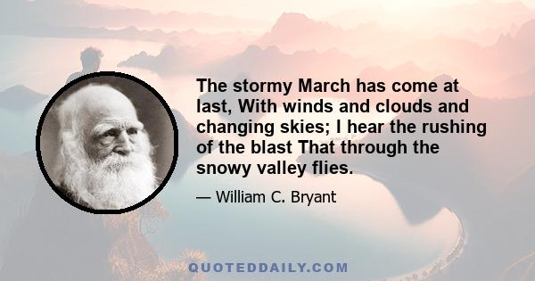 The stormy March has come at last, With winds and clouds and changing skies; I hear the rushing of the blast That through the snowy valley flies.