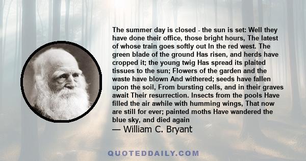 The summer day is closed - the sun is set: Well they have done their office, those bright hours, The latest of whose train goes softly out In the red west. The green blade of the ground Has risen, and herds have cropped 