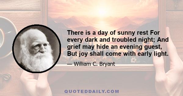 There is a day of sunny rest For every dark and troubled night; And grief may hide an evening guest, But joy shall come with early light.