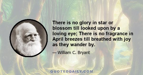 There is no glory in star or blossom till looked upon by a loving eye; There is no fragrance in April breezes till breathed with joy as they wander by.