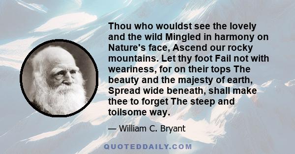 Thou who wouldst see the lovely and the wild Mingled in harmony on Nature's face, Ascend our rocky mountains. Let thy foot Fail not with weariness, for on their tops The beauty and the majesty of earth, Spread wide