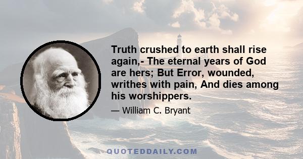 Truth crushed to earth shall rise again,- The eternal years of God are hers; But Error, wounded, writhes with pain, And dies among his worshippers.