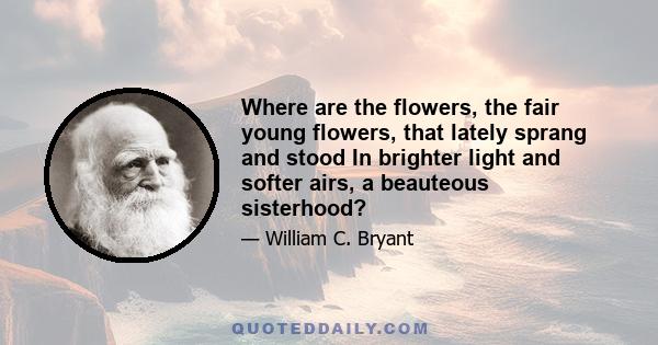 Where are the flowers, the fair young flowers, that lately sprang and stood In brighter light and softer airs, a beauteous sisterhood?