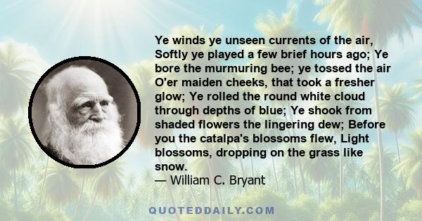 Ye winds ye unseen currents of the air, Softly ye played a few brief hours ago; Ye bore the murmuring bee; ye tossed the air O'er maiden cheeks, that took a fresher glow; Ye rolled the round white cloud through depths