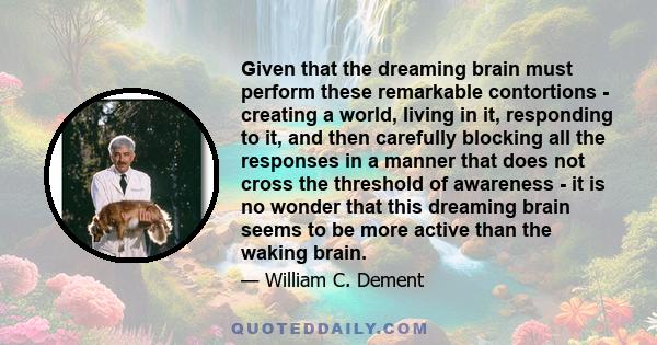 Given that the dreaming brain must perform these remarkable contortions - creating a world, living in it, responding to it, and then carefully blocking all the responses in a manner that does not cross the threshold of