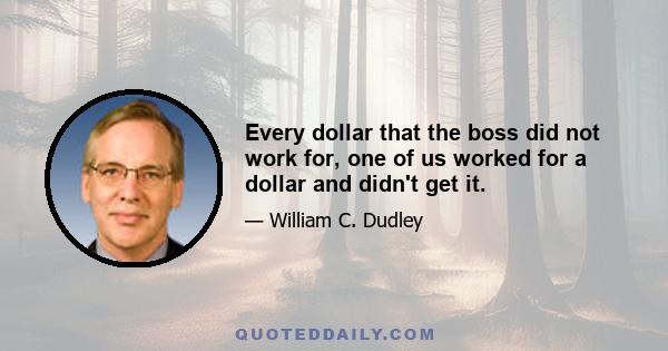 Every dollar that the boss did not work for, one of us worked for a dollar and didn't get it.