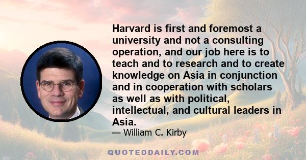 Harvard is first and foremost a university and not a consulting operation, and our job here is to teach and to research and to create knowledge on Asia in conjunction and in cooperation with scholars as well as with