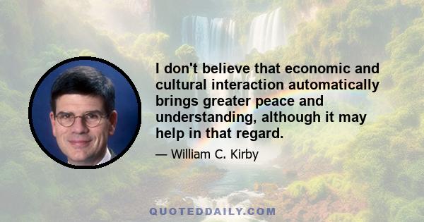 I don't believe that economic and cultural interaction automatically brings greater peace and understanding, although it may help in that regard.